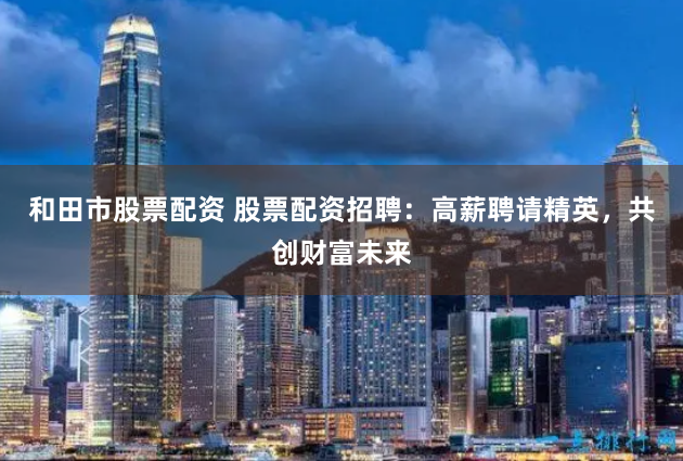 和田市股票配资 股票配资招聘：高薪聘请精英，共创财富未来