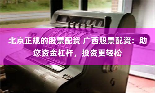 北京正规的股票配资 广西股票配资：助您资金杠杆，投资更轻松