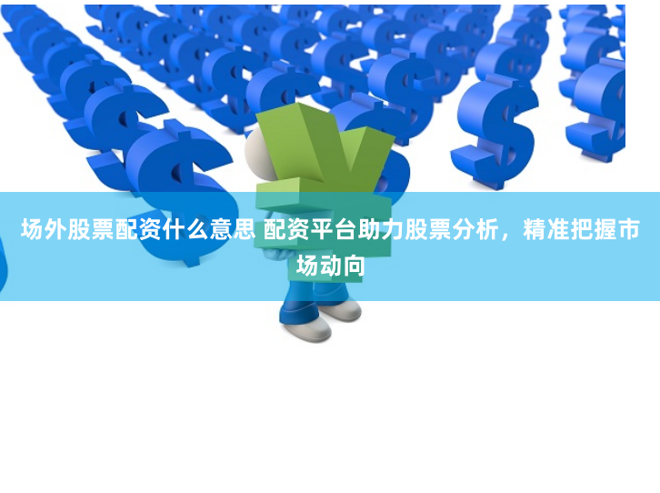 场外股票配资什么意思 配资平台助力股票分析，精准把握市场动向
