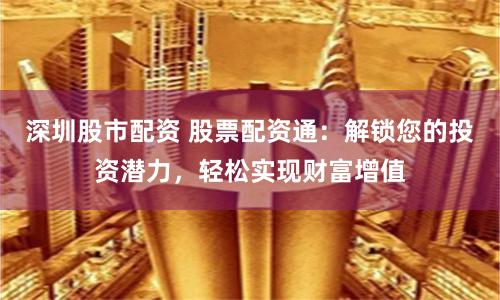 深圳股市配资 股票配资通：解锁您的投资潜力，轻松实现财富增值