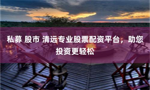 私募 股市 清远专业股票配资平台，助您投资更轻松