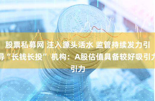 股票私募网 注入源头活水 监管持续发力引导“长钱长投” 机构：A股估值具备较好吸引力