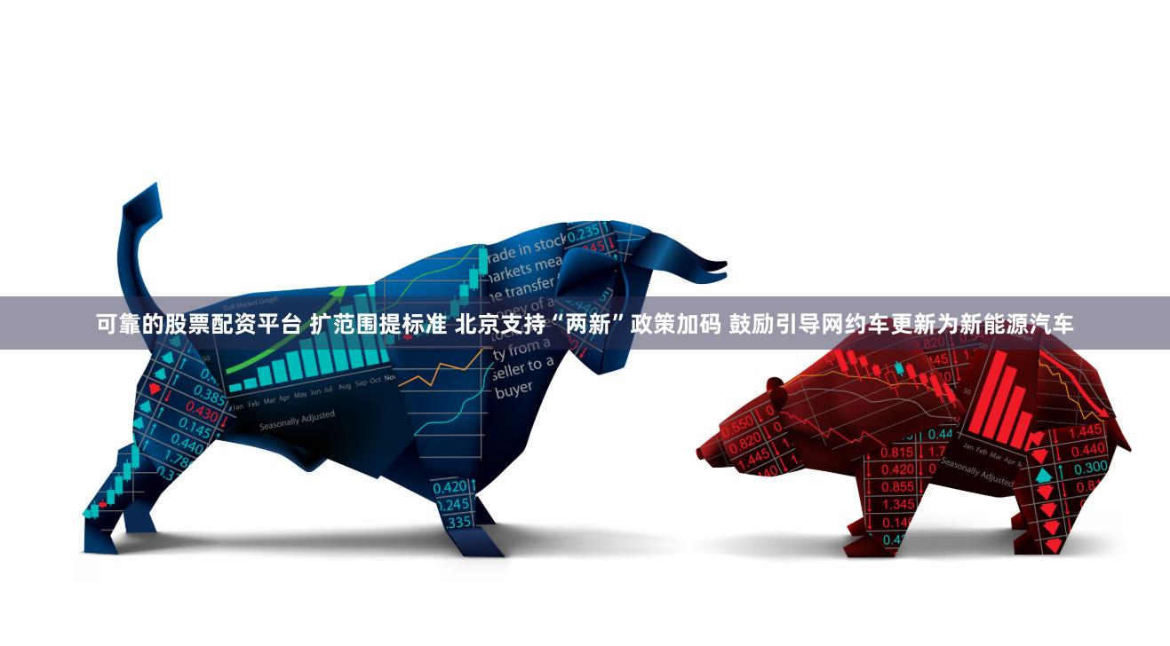 可靠的股票配资平台 扩范围提标准 北京支持“两新”政策加码 鼓励引导网约车更新为新能源汽车