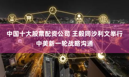 中国十大股票配资公司 王毅同沙利文举行中美新一轮战略沟通