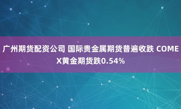 广州期货配资公司 国际贵金属期货普遍收跌 COMEX黄金期货跌0.54%