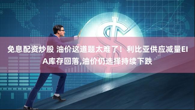 免息配资炒股 油价这道题太难了！利比亚供应减量EIA库存回落,油价仍选择持续下跌
