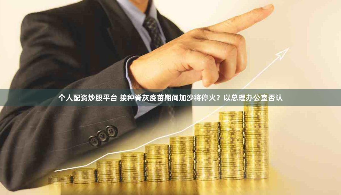 个人配资炒股平台 接种脊灰疫苗期间加沙将停火？以总理办公室否认