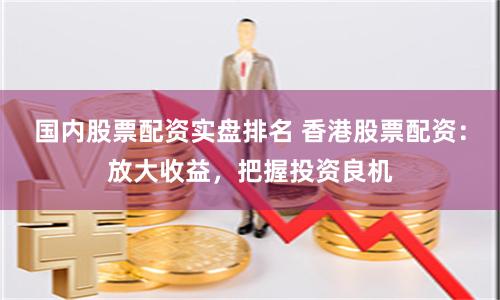 国内股票配资实盘排名 香港股票配资:放大收益,把握投资良机