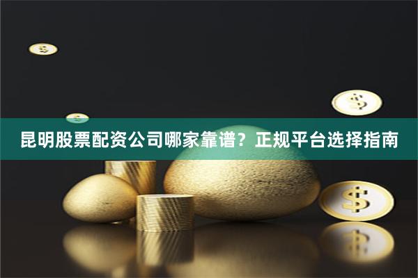 昆明股票配资公司哪家靠谱？正规平台选择指南